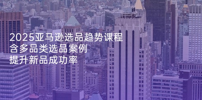 2025亚马逊选品趋势课程,含多品类选品案例,提升新品成功率-搜外项目网
